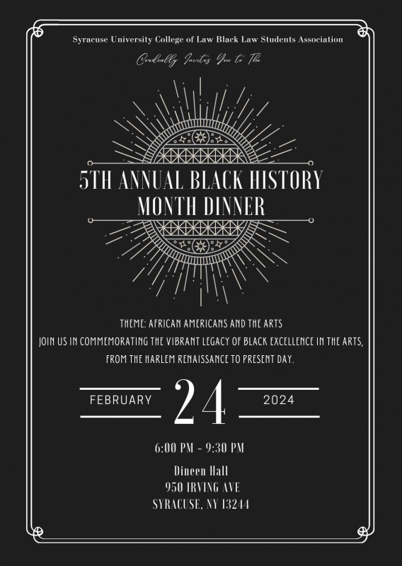 “Black flyer written in white text “Syracuse University College of Law Black Law Students Association, Cordially invites you to the 5th Annual Black History Month Dinner. In purple writing “Theme: African Americans and the Arts” Additional white text “Join Us in Commemorating the Vibrant Legacy of Black Excellence from the Harlem Renaissance to Present Day. February 24, 2024 6:00 pm to 9:30pm Dineen Hall 950 Irving Ave Syracuse NY 13210