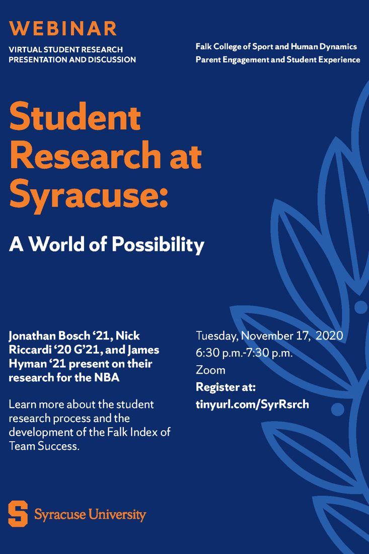 Flyer for Event: Webinar Virtual Student Research Presentation and Discussion Falk College of Sport and Human Dynamics Parent Engagement and Student Experience  Student Research at Syracuse: A World of Possibility  Jonathan Bosch '21, Nick Riccardi '20 G'21, and James Hyman '23 present on their research for the NBA  Learn more about the student research process and the development of the Falk Index of Team Success.  Tuesday, November 17, 2020 6:30 p.m.-7:30 p.m. Zoom Register at: tinyurl.com/SyrRsrch