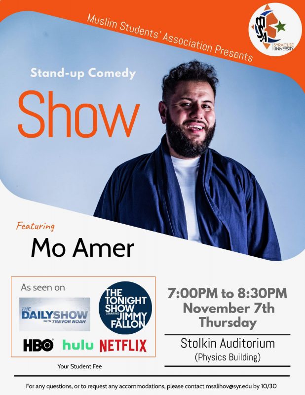 MSA Logo in the right upper corner. Photo of Mo Amer is below it with the title Stan-Up Comedy Show. At the bottom of poster are the info where Mo Amer was featured or his performance seen including The Daily Show with Trevor Noah, The Tonight Show with Jimmy Fallon, HBO, Hulu and Netflix (Bottom Left). At the bottom right are the events info. Time 7-8:30PM on Thursday, November 7th at Stolen Auditorium of Physics Building. At the very bottom is email msalihov@syr.edu to request accommodations or ask questions by October 30.