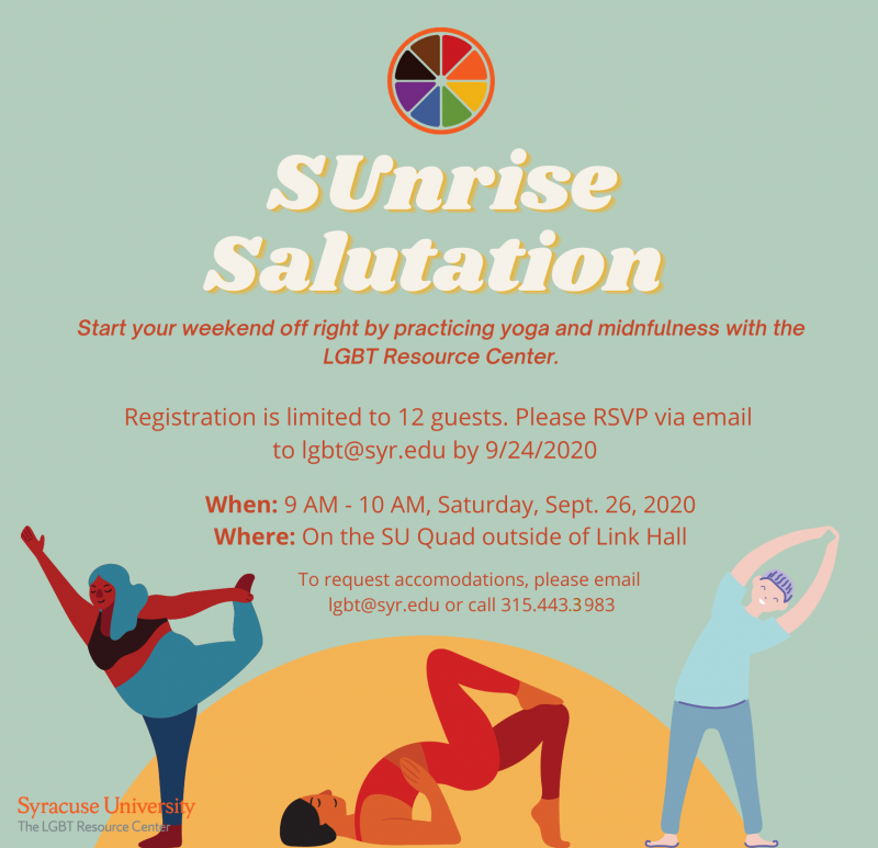 Flyer for Sunrise Salutation program. Mint green background with a yellow semicircle at the bottom, with three cartoon images of people stretching. Text reads: Sunrise Salutation. Start your weekend off right by practicing yoga and mindfulness with the LGBT Resource Center.  Registration is limited to 12 guests. Please RSVP via email to lgbt@syr.edu by 9/24/20.  When: 9 AM - 10 AM, Saturday, September 26, 2020. Where: On the SU Quad outside of Link Hall. To request accommodations, please email lgbt@syr.edu or call 315.443.3983.