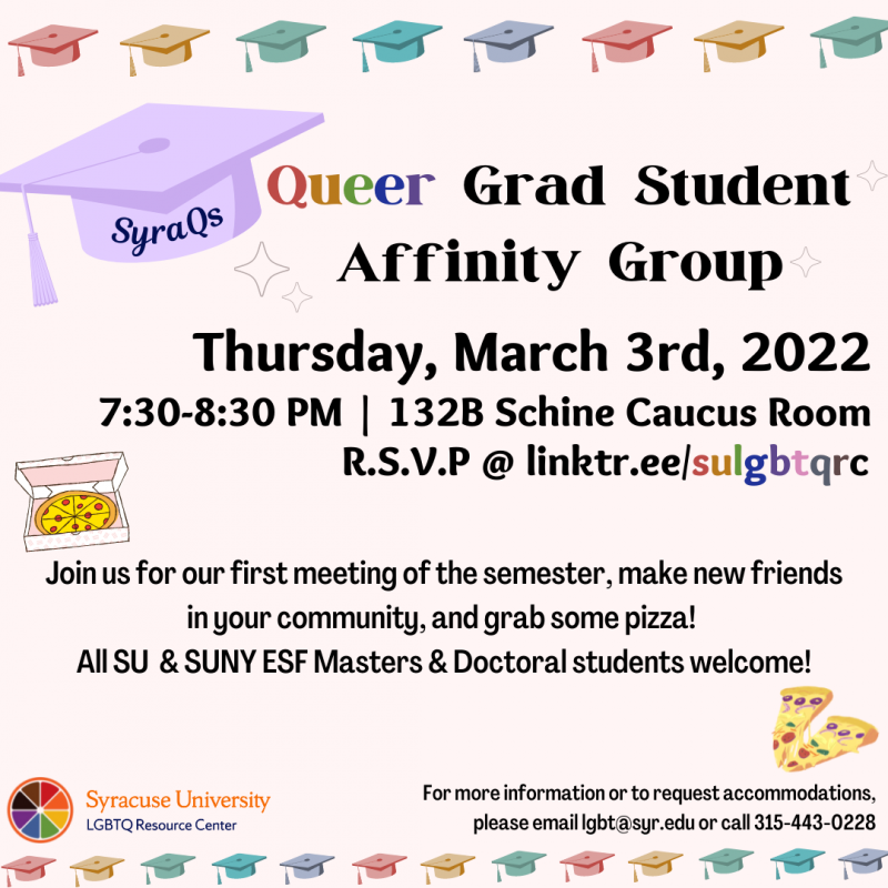 Graduation caps, pizza, rainbow orange slice. Text: SyraQs Queer Grad Student Affinity Group. Thursday, March 3rd 2022. 7:30-8:30pm. 132B Schine Caucus Room. RSVP @ linktr.ee/sulgbtqrc. Join us for our first meeting of the semester, make new friends in your community, and grab some pizza! All SU and SUNY ESF Masters & Doctoral students welcome! For more information or to request accommodations, please email lgbt@syr.edu or call 315-443-0228 