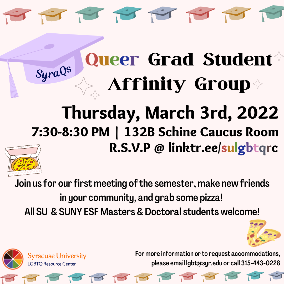 Graduation caps, pizza, rainbow orange slice. Text: SyraQs Queer Grad Student Affinity Group. Thursday, March 3rd 2022. 7:30-8:30pm. 132B Schine Caucus Room. RSVP @ linktr.ee/sulgbtqrc. Join us for our first meeting of the semester, make new friends in your community, and grab some pizza! All SU and SUNY ESF Masters & Doctoral students welcome! For more information or to request accommodations, please email lgbt@syr.edu or call 315-443-0228 